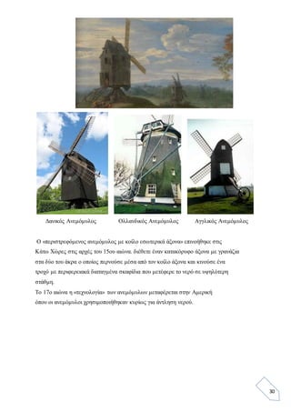 30
Δανικός Ανεμόμυλος Ολλανδικός Ανεμόμυλος Αγγλικός Ανεμόμυλος
Ο «περιστρεφόμενος ανεμόμυλος με κοίλο εσωτερικά άξονα» επινοήθηκε στις
Κάτω Χώρες στις αρχές του 15ου αιώνα. διέθετε έναν κατακόρυφο άξονα με γρανάζια
στα δύο του άκρα ο οποίος περνούσε μέσα από τον κοίλο άξονα και κινούσε ένα
τροχό με περιφερειακά διαταγμένα σκαφίδια που μετέφερε το νερό σε υψηλότερη
στάθμη.
Το 17ο αιώνα η «τεχνολογία» των ανεμόμυλων μεταφέρεται στην Αμερική
όπου οι ανεμόμυλοι χρησιμοποιήθηκαν κυρίως για άντληση νερού.
 