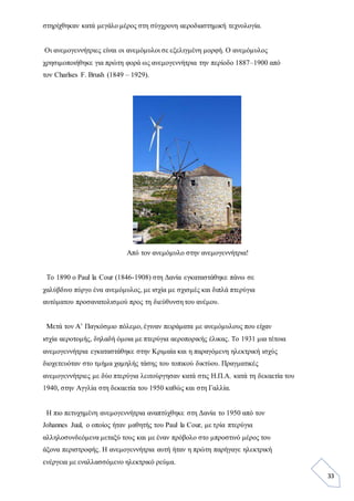 33
στηρίχθηκαν κατά μεγάλο μέρος στη σύγχρονη αεροδιαστημική τεχνολογία.
Οι ανεμογεννήτριες είναι οι ανεμόμυλοι σε εξελιγμένη μορφή. Ο ανεμόμυλος
χρησιμοποιήθηκε για πρώτη φορά ως ανεμογεννήτρια την περίοδο 1887–1900 από
τον Charlses F. Brush (1849 – 1929).
Από τον ανεμόμυλο στην ανεμογεννήτρια!
Το 1890 ο Paul la Cour (1846-1908) στη Δανία εγκαταστάθηκε πάνω σε
χαλύβδινο πύργο ένα ανεμόμυλος, με ισχία με σχισμές και διπλά πτερύγια
αυτόματου προσανατολισμού προς τη διεύθυνση του ανέμου.
Μετά τον Α’ Παγκόσμιο πόλεμο, έγιναν πειράματα με ανεμόμυλους που είχαν
ισχία αεροτομής, δηλαδή όμοια με πτερύγια αεροπορικής έλικας. Το 1931 μια τέτοια
ανεμογεννήτρια εγκαταστάθηκε στην Κριμαία και η παραγόμενη ηλεκτρική ισχύς
διοχετευόταν στο τμήμα χαμηλής τάσης του τοπικού δικτύου. Πραγματικές
ανεμογεννήτριες με δύο πτερύγια λειτούργησαν κατά στις Η.Π.Α. κατά τη δεκαετία του
1940, στην Αγγλία στη δεκαετία του 1950 καθώς και στη Γαλλία.
Η πιο πετυχημένη ανεμογεννήτρια αναπτύχθηκε στη Δανία το 1950 από τον
Johannes Juul, ο οποίος ήταν μαθητής του Paul la Cour, με τρία πτερύγια
αλληλοσυνδεόμενα μεταξύ τους και με έναν πρόβολο στο μπροστινό μέρος του
άξονα περιστροφής. Η ανεμογεννήτρια αυτή ήταν η πρώτη παρήγαγε ηλεκτρική
ενέργεια με εναλλασσόμενο ηλεκτρικό ρεύμα.
 