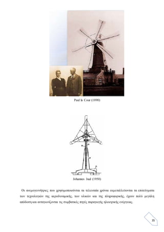 35
Paul la Cour (1890)
Johannes Juul (1950)
Οι ανεμογεννήτριες που χρησιμοποιούνται τα τελευταία χρόνια εκμεταλλεύονται τα επιτεύγματα
των τεχνολογιών της αεροδυναμικής, των υλικών και της πληροφορικής, έχουν πολύ μεγάλη
απόδοση και ανταγωνίζονται τις συμβατικές πηγές παραγωγής ηλεκτρικής ενέργειας.
 