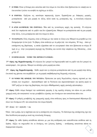 37
Η ΤΡΙΒΗ: Είναι η δύναμη που ασκείται από ένα σώμα σε ένα άλλο όταν βρίσκονται σε επαφή και το
ένα κινείται ή τείνει να κινηθεί σε σχέση με το άλλο.
Η ΕΝΕΡΓΕΙΑ: Ορίζεται ως ικανότητα παραγωγής έργου. Εμφανίζεται με διάφορες μορφές,
μετατρέπεται από μια μορφή σε άλλη, αλλά κατά τις μετατροπές της η συνολική ενέργεια
διατηρείται.
Η ΑΡΧΗ ΔΙΑΤΗΡΗΣΗΣ ΤΗΣ ΕΝΕΡΓΕΙΑΣ: Μια από τις γενικότερες αρχές της φυσικής Η ενέργεια
ποτέ δεν παράγεται από το μηδέν και δεν εξαφανίζεται. Μπορεί να μετατρέπεται από τη μια μορφή
στην άλλη , ή να μεταφέρεται από ένα σώμα σε άλλο.
ΤΟ ΒΑΡΟΣ(W): Ενός σώματος είναι η δύναμη με την οποία το έλκη η γη. Μπορεί να μετρηθεί με ένα
δυναμόμετρο ή ένα ζυγό. Το βάρος είναι ανάλογο με τη μάζα (m) του σώματος. W=m.g . όπου g=
επιτάχυνση της βαρύτητας η οποία εξαρτάται από το γεωγραφικό τόπο που βρίσκεται το σώμα. Η
τιμή το g στην γεωγραφική περιοχή της Ελλάδας και κοντά στην επιφάνεια της θάλασσας , είναι
g=9,8 /52
ΟΙ ΘΕΜΕΛΙΩΔΗΣ ΝΟΜΟΙ ΤΗΣ ΘΕΡΜΟΔΥΝΑΜΙΚΗΣ:
1ος νόμος της θερμοδυναμικής: Η ενέργεια δεν μπορεί να δημιουργηθεί από το μηδέν και δεν μπορεί να
καταστραφεί , δεν χάνεται. Μπορεί να αλλάξει μόνο μορφή και τόπο.
2ος νόμος της θερμοδυναμικής: Κάθε φορά που η ενέργεια μετατρέπεται από τη μια μορφή στην άλλη,
ένα ποσό της χάνεται στο περιβάλλον με τη μορφή υποβαθμισμένης θερμικής ενέργειας.
ΟΙ ΝΟΜΟΙ ΤΗΣ ΚΙΝΗΣΗΣ ΤΟΥ ΝΕΥΤΩΝΑ: Πρόκειται για τρείς θεμελιώδεις νόμους σχετικά με την
κίνηση των σωμάτων . Διατυπώθηκαν από το Νεύτωνα και παρουσιάστηκαν για πρώτη φορά το
1687 μαζί με το νόμο της βαρύτητας στο έργο «Μαθηματικές αρχές φυσικής φιλοσοφίας».
1ος νόμος: Κάθε σώμα διατηρεί την κατάσταση ηρεμίας ή της ομαλής κίνησης του πάνω σε μια ευθεία
γραμμή εκτός εάν αναγκαστεί να την μεταβάλλει εξαιτίας των δυνάμεων που ασκούνται πάνω του.
2ος νόμος: Ο ρυθμός μεταβολής της γραμμικής ορμής είναι ανάλογος προς το διανυσματικό άθροισμα (Σ)
όλων των δυνάμεων (F) που ασκούνται στο σώμα δηλαδή
ΣF= d(mu) / dt = m(du/dt) = ma
Όπου (m) η μάζα, (u) η ταχύτητα και (a) η επιτάχυνση του σώματος. Το διάνυσμα της επιτάχυνσης έχει την
ίδια διεύθυνση και φορά με αυτό της συνολικής δύναμης.
3ος νόμος: Σε κάθε δράση αντιτίθεται πάντοτε με μια ίση αντίδραση που κατευθύνεται αντίθετα από τη
δράση. Αξίζει να σημειωθεί ότι οι δυνάμεις του ζεύγους δράσης – αντίδρασης ασκούνται πάντα σε
διαφορετικά σώματα.
 