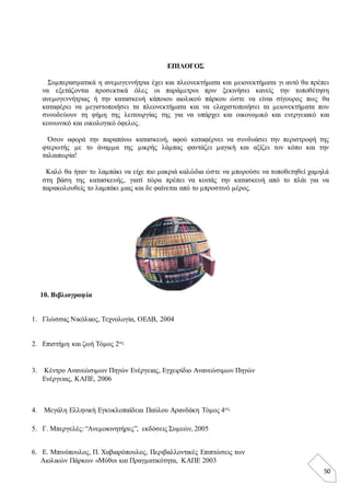 50
ΕΠΙΛΟΓΟΣ
Συμπερασματικά η ανεμογεννήτρια έχει και πλεονεκτήματα και μειονεκτήματα γι αυτό θα πρέπει
να εξετάζονται προσεκτικά όλες οι παράμετροι πριν ξεκινήσει κανείς την τοποθέτηση
ανεμογεννήτριας ή την κατασκευή κάποιου αιολικού πάρκου ώστε να είναι σίγουρος πως θα
καταφέρει να μεγιστοποιήσει τα πλεονεκτήματα και να ελαχιστοποιήσει τα μειονεκτήματα που
συνοδεύουν τη φήμη της λειτουργίας της για να υπάρχει και οικονομικό και ενεργειακό και
κοινωνικό και οικολογικό όφελος.
Όσον αφορά την παραπάνω κατασκευή, αφού καταφέρνει να συνδυάσει την περιστροφή της
φτερωτής με το άναμμα της μικρής λάμπας φαντάζει μαγική και αξίζει τον κόπο και την
ταλαιπωρία!
Καλό θα ήταν το λαμπάκι να είχε πιο μακριά καλώδια ώστε να μπορούσε να τοποθετηθεί χαμηλά
στη βάση της κατασκευής, γιατί τώρα πρέπει να κοιτάς την κατασκευή από το πλάι για να
παρακολουθείς το λαμπάκι μιας και δε φαίνεται από το μπροστινό μέρος.
10. Βιβλιογραφία
1. Γλώσσας Νικόλαος, Τεχνολογία, ΟΕΔΒ, 2004
2. Επιστήμη και ζωή Τόμος 2ος
3. Κέντρο Ανανεώσιμων Πηγών Ενέργειας, Εγχειρίδιο Ανανεώσιμων Πηγών
Ενέργειας, ΚΑΠΕ, 2006
4. Μεγάλη Ελληνική Εγκυκλοπαίδεια Παύλου Αρανδάκη Τόμος 4ος
5. Γ. Μπεργελές: “Ανεμοκινητήρες”, εκδόσεις Συμεών, 2005
6. Ε. Μπινόπουλος, Π. Χαβιαρόπουλος, Περιβαλλοντικές Επιπτώσεις των
Αιολικών Πάρκων «Μύθοι και Πραγματικότητα, ΚΑΠΕ 2003
 