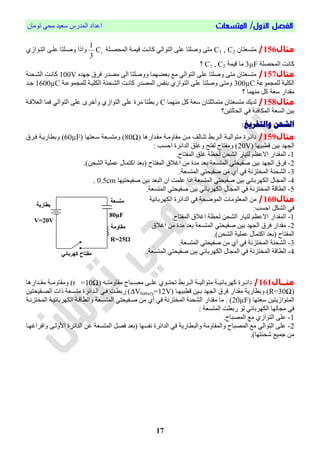 /‫األول‬ ‫الفصل‬‫المتسعات‬‫تُمبن‬ ٓ‫مح‬ ‫ععٕذ‬ ‫انمذسط‬ ‫اعذاد‬
17
‫مثال‬156/‫متغعتبن‬C1 , C2‫انمحصيهة‬ ‫إمية‬ ‫كبويت‬ ٓ‫انتُان‬ ّ‫عه‬ ‫َفهتب‬ ّ‫مت‬1
C
3
1
ْ‫انتيُاص‬ ّ‫عهي‬ ‫َفيهتب‬ ‫َارا‬
‫انمحصهة‬ ‫كبوت‬3µF‫إمة‬ ‫مب‬C1 , C2‫؟‬
‫مثال‬157/‫جٍذي‬ ‫قشل‬ ‫مصذس‬ ّ‫ان‬ ‫ََفهتب‬ ‫بعاٍمب‬ ‫مت‬ ٓ‫انتُان‬ ّ‫عه‬ ‫َفهتب‬ ّ‫مت‬ ‫متغعتبن‬100V‫انشيحىة‬ ‫كبويت‬
‫مُعة‬ ‫نهم‬ ‫انكهٕة‬300µC‫مُعية‬ ‫نهم‬ ‫انكهٕية‬ ‫انشيحىة‬ ‫كبويت‬ ‫انمصذس‬ ‫بىحظ‬ ْ‫انتُاص‬ ّ‫عه‬ ‫َفهتب‬ ّ‫َمت‬1600µC‫جيذ‬
‫؟‬ ‫مىٍمب‬ ‫كم‬ ‫ععة‬ ‫مقذاس‬
‫مثال‬158/‫مىٍمب‬ ‫كم‬ ‫ععة‬ ‫متمبحهتبن‬ ‫متغعتبن‬ ‫نذٔم‬C‫انعالاية‬ ‫قمب‬ ٓ‫انتُان‬ ّ‫عه‬ ِ‫َأخش‬ ْ‫انتُاص‬ ّ‫عه‬ ‫مشا‬ ‫سبطتب‬
‫انحبنتٕه؟‬ ٓ‫ق‬ ‫انمكبقئة‬ ‫انغعة‬ ‫بٕه‬
:‫والتفريغ‬ ‫الشحن‬
‫مثال‬159/‫مقيذاسٌب‬ ‫مقبَمية‬ ‫ميه‬ ‫تتيبن‬ ‫انيشبط‬ ‫متُانٕية‬ ‫دائيشا‬80Ω‫عيعتٍب‬ ‫َمتغيعة‬ )60µF‫قيشل‬ ‫َبطبسٔية‬ )
‫اطبٍٕب‬ ‫بٕه‬ ‫ٍذ‬ ‫ان‬20V: ‫احغب‬ ‫انذائشا‬ ‫َغهق‬ ‫نحتح‬ ‫َمحتبح‬ )
1-.‫انمحتبح‬ ‫غهق‬ ‫ة‬ ‫نح‬ ‫انشحه‬ ‫نتٕبس‬ ‫االع‬ ‫انمقذاس‬
2-‫اكتم‬ ‫بعذ‬ ‫انمحتبح‬ ‫اغالل‬ ‫مه‬ ‫مذا‬ ‫بعذ‬ ‫انمتغعة‬ ٓ‫فحٕحت‬ ‫بٕه‬ ‫ٍذ‬ ‫ان‬ ‫قشل‬.)‫انشحه‬ ‫عمهٕة‬ ‫بل‬
3-.‫انمتغعة‬ ٓ‫فحٕحت‬ ‫مه‬ ْ‫أ‬ ٓ‫ق‬ ‫انمختضوة‬ ‫انشحىة‬
4-‫انمتغعة‬ ٓ‫فحٕحت‬ ‫بٕه‬ ٓ‫انكٍشببئ‬ ‫بل‬ ‫انم‬‫فحٕحتٍٕب‬ ‫بٕه‬ ‫انبعذ‬ ‫ان‬ ‫عهمت‬ ‫ارا‬0.5cm.
5-.‫انمتغعة‬ ٓ‫فحٕحت‬ ‫بٕه‬ ٓ‫انكٍشببئ‬ ‫بل‬ ‫انم‬ ٓ‫ق‬ ‫انمختضوة‬ ‫انطباة‬
‫مثال‬160/‫انكٍشببئٕة‬ ‫انذائشا‬ ٓ‫ق‬ ‫انمُضحة‬ ‫انمعهُمبص‬ ‫مه‬
‫ان‬ ٓ‫ق‬:‫احغب‬ ‫شكم‬
1-.‫انمحتبح‬ ‫اغالل‬ ‫ة‬ ‫نح‬ ‫انشحه‬ ‫نتٕبس‬ ‫االع‬ ‫انمقذاس‬
2-‫اغالل‬ ‫مه‬ ‫مذا‬ ‫بعذ‬ ‫انمتغعة‬ ٓ‫فحٕحت‬ ‫بٕه‬ ‫ٍذ‬ ‫ان‬ ‫قشل‬ ‫مقذاس‬
.)‫انشحه‬ ‫عمهٕة‬ ‫اكتمبل‬ ‫بعذ‬ ‫انمحتبح‬
3-.‫انمتغعة‬ ٓ‫فحٕحت‬ ‫مه‬ ْ‫أ‬ ٓ‫ق‬ ‫انمختضوة‬ ‫انشحىة‬
4-.‫انمتغعة‬ ٓ‫فحٕحت‬ ‫بٕه‬ ٓ‫انكٍشببئ‬ ‫بل‬ ‫انم‬ ٓ‫ق‬ ‫انمختضوة‬ ‫انطباة‬
‫مثاا‬‫ال‬161/ً‫مقبَمتيي‬ ‫مصييببح‬ ّ‫عهيي‬ ُْ‫تحتيي‬ ‫انييشبط‬ ‫متُانٕيية‬ ‫كٍشببئٕيية‬ ‫دائييشا‬r =10Ω‫مقييذاسٌب‬ ‫َمقبَميية‬ )
R=30Ω‫اطبٍٕيب‬ ‫بيٕه‬ ‫ٍذ‬ ‫ان‬ ‫قشل‬ ‫مقذاس‬ ‫َبطبسٔة‬ )∆Vbattery=12V‫انصيحٕحتٕه‬ ‫راص‬ ‫متغيعة‬ ‫انيذائشا‬ ٓ‫قي‬ ‫سبطيت‬ )
‫ععتٍب‬ ‫انمتُاصٔتٕه‬20µF‫انمتغيعة‬ ٓ‫فيحٕحت‬ ‫مه‬ ْ‫أ‬ ٓ‫ق‬ ‫انمختضوة‬ ‫انشحىة‬ ‫مقذاس‬ ‫مب‬ . )‫انمختضوية‬ ‫انكٍشببئٕية‬ ‫َانطباية‬
‫سبط‬ ُ‫ن‬ ٓ‫انكٍشببئ‬ ‫بنٍب‬ ‫م‬ ٓ‫ق‬‫ت‬: ‫انمتغعة‬
1-.‫انمصببح‬ ‫مت‬ ْ‫انتُاص‬ ّ‫عه‬
2-‫انذائشا‬ ‫عه‬ ‫انمتغعة‬ ‫قصم‬ ‫بعذ‬ ‫وحغٍب‬ ‫انذائشا‬ ٓ‫ق‬ ‫َانبطبسٔة‬ ‫َانمقبَمة‬ ‫انمصببح‬ ‫مت‬ ٓ‫انتُان‬ ّ‫عه‬ّ‫األَني‬‫َاقشاغٍيب‬
.)‫شحىتٍب‬ ‫جمٕت‬ ‫مه‬
80μF
‫متسعة‬
‫مقاومة‬
R=25Ω
‫بطارية‬
V=20V
‫كهربائي‬ ‫مفتاح‬
 