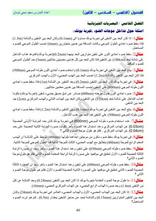 ‫الفص‬‫ول‬(‫ال‬‫خامس‬–‫السادس‬–)‫الثامن‬ْ‫رِٛب‬ ٟ‫ِؾ‬ ‫عؼ١ذ‬ ‫اٌّذسط‬ ‫اػذاد‬
04
‫الفيشيائية‬ ‫البصزيات‬ / ‫اخلامض‬ ‫الفصل‬
:)‫يونك‬ ‫(جتزبة‬ ‫الضوء‬ ‫موجات‬ ‫تداخل‬ ‫حول‬ ‫امثلة‬
‫مثال‬1/ٌٝ‫ا‬ ‫ِغبٚ٠ب‬ ‫٠ٛٔه‬ ‫رغشثخ‬ ٟ‫ف‬ ٓ١‫اٌشم‬ ٓ١‫ث‬ ‫اٌجؼذ‬ ْ‫وب‬ ‫ارا‬(0.1mm)‫ٚو‬‫ٚاٌشبشخ‬ ٓ١‫اٌشم‬ ٓ١‫ث‬ ‫اٌجؼذ‬ ْ‫ب‬(1.5m)
‫ا‬ ‫ٚوبٔذ‬ ٟ‫اٌّٛع‬ ‫اٌطٛي‬ ٞ‫اؽبد‬ ‫ضٛء‬ ‫عمظ‬ ‫فبرا‬ٓ٠‫ِزغبٚس‬ ٓ١‫٘ذث‬ ٓ١‫ث‬ ‫ٌّغبفخ‬(6mm)‫ا‬ ‫اؽغت‬‫ٌٍضوٛء‬ ٟ‫اٌّٛع‬ ‫ٌطٛي‬
.ًّ‫اٌّغزؼ‬
‫مثال‬2/‫ث١ّٕٙب‬ ‫اٌجؼذ‬ ٓ١٠‫ِزٛاص‬ ٓ١‫شم‬ ٍٝ‫ػ‬ ٌٍْٛ‫ا‬ ٞ‫اؽبد‬ ‫ضٛء‬ ‫عمظ‬(0.2mm)ً‫اٌزذاخ‬ ‫٘ذاة‬ ‫فشٛ٘ذ‬ )‫٠ٛٔه‬ ‫(رغشثخ‬
‫رجؼذ‬ ‫شبشخ‬ ٍٝ‫ػ‬(100cm)ٓ١١ٌ‫ِززب‬ ٓ١‫ِض١ئ‬ ٓ١‫٘ذاث‬ ً‫و‬ ٓ١‫ث‬ ‫اٌجؼذ‬ ْ‫وب‬ ‫فبرا‬ ٓ١‫اٌشم‬ ٓ‫ػ‬(3mm)ٟ‫اٌّوٛع‬ ‫اٌطوٛي‬ ‫عوذ‬
. ‫اٌغبلظ‬ ‫ٌٍضٛء‬
‫مثال‬3/‫اٌجؼذ‬ ‫٠جٍغ‬‫٠ٛٔه‬ ‫رغشثخ‬ ٟ‫ف‬ ٓ١‫اٌشم‬ ٓ١‫ث‬(0.1mm)ٟ‫اٌّوٛع‬ ٗ‫طٌٛو‬ ٌٍْٛ‫ا‬ ٞ‫أؽبد‬ ‫ضٛء‬ َ‫ٚاعزخذ‬(500nm)
‫ٚاٌشبشخ‬ ٓ١‫اٌشم‬ ٓ١‫ث‬ ‫اٌجؼذ‬ ْ‫وب‬ ‫فبرا‬(1.2m).ٞ‫اٌّشوض‬ ‫ٚاٌٙذة‬ ‫األٚي‬ ‫اٌّضٟء‬ ‫اٌٙذة‬ ٓ١‫ث‬ ‫اٌجؼذ‬ ‫اؽغت‬
‫مثال‬4/ٓ١‫اٌشم‬ ٓ١‫ث‬ ‫اٌجؼذ‬ ْ‫وب‬ ‫٠ٛٔه‬ ‫رغشثخ‬ ٟ‫ف‬(0.2mm)‫اٌشبشخ‬ ٓ‫ػ‬ ٓ١‫اٌشم‬ ‫ٚثؼذ‬(1m)‫ضو‬ ‫عومظ‬ ‫فبرا‬ٞ‫اؽوبد‬ ‫ٛء‬
ٟ‫اٌّٛع‬ ٌٗٛ‫ط‬ ٌٍْٛ‫ا‬(600nm). ٓ١١ٌ‫ِززب‬ ٓ١ّ‫ِؼز‬ ٓ١‫٘ذث‬ ٓ١‫ث‬ ‫اٌّغبفخ‬ ‫اؽغت‬ ٓ١‫اٌشم‬ ٍٝ‫ػ‬
‫مثال‬5/ٗ‫ِٛعزو‬ ‫طوٛي‬ ٌٍْٛ‫ا‬ ٞ‫اؽبد‬ ‫ضٛء‬(600nm)‫ِىٛٔوب‬ )‫٠ٛٔوه‬ ‫(رغشثوخ‬ ٓ١‫شوم‬ ‫٠ضوٟء‬ ‫ضو١ك‬ ‫شوك‬ ٓ‫ػو‬ ‫صوبدس‬
‫ا‬‫٘ذاة‬ٌ‫ا‬‫رجؼذ‬ ‫شبشخ‬ ٍٝ‫ػ‬ ً‫زذاخ‬(120cm)ٌ‫ا‬ ‫ٚاٌٙوذة‬ ٟٔ‫اٌضوب‬ ‫اٌٙوذاة‬ ٓ١‫ث‬ ‫اٌجؼذ‬ ْ‫ٚوب‬ ٓ١‫اٌشم‬ ٓ‫ػ‬ٞ‫ّشووض‬(2cm)‫عوذ‬
ٓ١‫اٌشم‬ ٓ١‫ث‬ ‫اٌجؼذ‬
‫مثال‬6/‫٠ٛٔه‬ ‫رغشثخ‬ ٟ‫ف‬ ٓ١‫اٌشم‬ ٓ١‫ث‬ ‫اٌجؼذ‬ ‫٠جٍغ‬(0.1mm)‫ٚاٌشبشخ‬ ٓ١‫اٌشم‬ ٓ١‫ٚث‬(1.2m)ٞ‫اؽوبد‬ ‫ضوٛء‬ ‫عومظ‬ ‫فوبرا‬
ٟ‫اٌّٛع‬ ٌٗٛ‫ط‬ ٌٍْٛ‫ا‬(500nm). ً‫اٌزذاخ‬ ‫٘ذة‬ ٓ١‫ث‬ ‫اٌجؼذ‬ ‫فّب‬ ٓ١‫اٌشم‬ ٍٝ‫ػ‬
‫اال‬‫ا‬‫مث‬7/‫ده‬‫د‬ ‫تو‬ ‫د‬‫د‬‫لهو‬ ‫ده‬‫د‬‫ط‬ ‫اتء‬ ‫دم‬‫د‬‫تخ‬ ‫دا‬‫د‬‫عن‬(600nm)‫د‬‫د‬ ‫د‬‫د‬‫هن‬ ‫دن‬‫د‬ ‫ة‬ ‫م‬ ‫د‬‫د‬‫ف‬‫د‬‫د‬‫هو‬ ‫ت‬ ‫دن‬‫د‬ ‫ةم‬ ‫تو‬ ‫دا‬‫د‬‫ع‬‫ن‬ ‫د‬‫د‬‫ط‬ ‫تو‬
(0.03cm)‫ن‬ ‫ن‬ ‫توث‬ ‫ن‬ ‫ةم‬ ‫تو‬ ‫صهةة‬ ‫هنت‬ ‫م‬ ‫ة‬ ‫آ‬ ‫توطه‬ ‫هذت‬ ‫اتل‬ ‫تخم‬ ‫هعنا‬ ‫زي‬ ‫ة‬ ‫تو‬ ‫توهاتب‬ ‫ع‬‫ن‬ ‫ط‬ ‫تو‬‫عدا‬ ‫عل‬
(0.04cm)‫؟‬ ‫ن‬ ‫توث‬ ‫توطه‬ ‫ن‬ ‫ه‬ ‫لهل‬ ‫هه‬ ‫ء‬ ‫ف‬ . ‫زي‬ ‫ة‬ ‫تو‬ ‫توهاتب‬ ‫ع‬
‫مثال‬8/‫طٌٛٙوب‬ ‫اؽذاّ٘ب‬ ٓ١‫ِٛعز‬ ِٓ ْٛ‫ِى‬ ‫ضٛء‬ ‫عمظ‬ ‫٠ٛٔه‬ ‫رغشثخ‬ ٟ‫ف‬(486nm)‫ٌوٛؽ‬‫اٌٙوذة‬ ْ‫ا‬ ‫اٌشبشوخ‬ ٝ‫ػٍو‬
‫ٌٍّٛعخ‬ ‫اٌشاثغ‬ ُ‫اٌّؼز‬(486nm)‫اٌّٛع‬ ‫اٌطٛي‬ ‫فّب‬ ‫اٌضبٔ١خ‬ ‫ٌٍّٛعخ‬ ‫اٌضبٌش‬ ‫اٌّضٟء‬ ‫اٌٙذة‬ ‫ِغ‬ ‫٠زطبثك‬.‫اٌضبٔ١خ‬ ‫ٌٍّٛعخ‬ ٟ
‫مثال‬9/ٟ‫اٌّٛع‬ ٌٗٛ‫ط‬ ‫ضٛء‬ ‫عمظ‬(630nm)‫اٌشرجوخ‬ ‫صوٛسح‬ ْ‫ا‬ ‫ٚعوذ‬ ‫خش‬ ‫ثو‬ ‫اٌضوٛء‬ ‫٘وزا‬ ‫اعزجذاي‬ ‫ٚػٕذ‬ ٓ١‫شم‬ ٍٝ‫ػ‬
‫اٌّض١ئخ‬ ‫اٌضبٌضخ‬‫االٚي‬ ‫ٌٍضٛء‬ٟ‫ف‬ ‫رٕطجك‬‫ِٛلؼٙب‬ٟٔ‫اٌضب‬ ‫ٌٍضٛء‬ ‫اٌّؼزّخ‬ ‫اٌشاثؼخ‬ ‫اٌشرجخ‬ ‫صٛسح‬ ٍٝ‫ػ‬‫ِٛعخ‬ ‫طٛي‬ ٛ٘ ُ‫فى‬
ٟٔ‫اٌضب‬ ‫اٌضٛء‬‫؟‬
‫مثال‬10/ٟ‫اٌّٛع‬ ٌٗٛ‫ط‬ ‫ضٛء‬ ‫عمظ‬(600nm)‫اٌضبٌضخ‬ ‫اٌصٛسح‬ ْ‫ا‬ ‫ٚعذ‬ ‫خش‬ ‫ث‬ ‫اٌضٛء‬ ‫٘زا‬ ‫اعزجذاي‬ ‫ٚػٕذ‬ ٓ١‫شم‬ ٍٝ‫ػ‬
ُ‫فىو‬ ‫األٚي‬ ‫ٌٍضوٛء‬ ‫اٌّضو١ئخ‬ ‫اٌضبٔ١وخ‬ ‫اٌصوٛسح‬ ٍٝ‫ػ‬ ‫ِٛلؼٙب‬ ٟ‫ف‬ ‫رٕطجك‬ ٟٔ‫اٌضب‬ ‫ٌٍضٛء‬ ‫اٌّض١ئخ‬‫اٌضوٛء‬ ‫ِٛعوخ‬ ‫طوٛي‬ ٛ‫٘و‬
‫؟‬ ٟٔ‫اٌضب‬
‫مثال‬11/ٓ١‫اٌشم‬ ٓ١‫ث‬ ‫اٌجؼذ‬ ْ‫وب‬ ‫إرا‬ ‫٠ٛٔه‬ ‫ثزغشثخ‬ ‫اٌّمبعخ‬ ‫اٌضٛء‬ ‫ِٛعخ‬ ‫طٛي‬ ‫ِب‬(0.24mm)ً‫وو‬ ٓ‫ػ‬ ‫اٌشبشخ‬ ‫ٚثؼذ‬
ِٓٓ١‫اٌشم‬(1.6m)‫اٌّضٟء‬ ٞ‫اٌّشوض‬ ‫اٌٙذاة‬ ٓ‫ػ‬ ‫اٌّضٟء‬ ‫اٌشاثغ‬ ‫اٌٙذاة‬ ‫صٛسح‬ ‫ٚثؼذ‬(16mm).
‫مثال‬12/‫ٚا‬ ‫األٚي‬ ‫اٌّضوٟء‬ ‫اٌٙوذاة‬ ٓ١‫ث‬ ‫اٌجؼذ‬ ْ‫وب‬ ‫إرا‬‫٠ٛٔوه‬ ‫رغشثوخ‬ ٟ‫فو‬ ‫اٌؼبشوش‬ ‫اٌّضوٟء‬ ‫ٌٙوذاة‬(24mm)ْ‫ٚووب‬
ٓ١٠‫اٌّزوٛاص‬ ٓ١‫اٌشم‬ ٓ١‫ث‬ ‫اٌجؼذ‬(0.15mm)ٓ‫ػو‬ ‫رجؼوذ‬ ‫ٚاٌشبشوخ‬‫ؽوبعض‬‫ثّموذاس‬ ٓ١‫اٌشوم‬(0.5m)‫اٌضوٛء‬ ‫روشدد‬ ٛ‫٘و‬ ُ‫وو‬ .
ًّ‫اٌّغزؼ‬‫؟‬
 