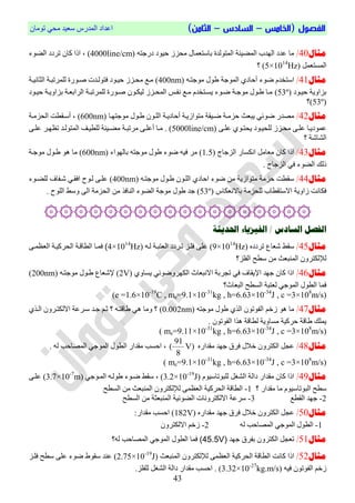 ‫الفص‬‫ول‬(‫ال‬‫خامس‬–‫السادس‬–)‫الثامن‬ْ‫رِٛب‬ ٟ‫ِؾ‬ ‫عؼ١ذ‬ ‫اٌّذسط‬ ‫اػذاد‬
03
‫مثال‬40/ٗ‫دسعز‬ ‫ؽ١ٛد‬ ‫ِؾضص‬ ‫ثبعزؼّبي‬ ‫اٌّزٌٛذح‬ ‫اٌّض١ئخ‬ ‫اٌٙذة‬ ‫ػذد‬ ‫ِب‬(4000line/cm)‫اٌضٛء‬ ‫رشدد‬ ْ‫وب‬ ‫ارا‬ ،
ًّ‫اٌّغزؼ‬(5×1014
Hz)‫؟‬
‫مثال‬41/ٗ‫ِٛعزو‬ ‫طٛي‬ ‫اٌّٛعخ‬ ٞ‫أؽبد‬ ‫ضٛء‬ َ‫اعزخذ‬(400nm)‫اٌضبٔ١وخ‬ ‫ٌٍّشرجوخ‬ ‫صوٛسح‬ ‫فزٌٛوذد‬ ‫ؽ١وٛد‬ ‫ِؾوضص‬ ‫ِوغ‬
‫ؽ١وٛد‬ ‫ثضاٚ٠خ‬(53º)‫ؽ١وٛد‬ ‫ثضاٚ٠وخ‬ ‫اٌشاثؼوخ‬ ‫ٌٍّشرجوخ‬ ‫صوٛسح‬ ْٛ‫ٌ١ىو‬ ‫اٌّؾوضص‬ ‫ٔفوظ‬ ‫ِوغ‬ َ‫٠غوزخذ‬ ‫ضوٛء‬ ‫ِٛعوخ‬ ‫طوٛي‬ ‫ِوب‬
(53º)‫؟‬
‫مثال‬42/‫اٌٍو‬ ‫أؽبد٠وخ‬ ‫ِزٛاص٠وخ‬ ‫ضو١مخ‬ ‫ؽضِوخ‬ ‫٠جؼش‬ ٟ‫ضٛئ‬ ‫ِصذس‬ْٛ‫ِٛعزٙوب‬ ‫طوٛي‬(600nm)،‫اٌؾضِوخ‬ ‫أعومطذ‬
‫وضص‬‫و‬‫ِؾ‬ ٝ‫و‬‫و‬ٍ‫ػ‬ ‫وب‬‫و‬٠‫ػّٛد‬ٌٍ‫وٛد‬‫و‬١‫ؾ‬ٝ‫و‬‫و‬ٍ‫ػ‬ ٞٛ‫و‬‫و‬‫٠ؾز‬(5000line/cm).‫وذ‬‫و‬ٌٛ‫اٌّز‬ ‫وف‬‫و‬١‫ٌٍط‬ ‫و١ئخ‬‫و‬‫ِض‬ ‫وخ‬‫و‬‫ِشرج‬ ٝ‫و‬‫و‬ٍ‫أػ‬ ‫وب‬‫و‬ِ‫وش‬‫و‬ٙ‫رظ‬ٝ‫و‬‫و‬ٍ‫ػ‬
‫اٌشبشخ‬‫؟‬
‫مثال‬43/‫اٌضعبط‬ ‫أىغبس‬ ًِ‫ِؼب‬ ْ‫وب‬ ‫ارا‬(1.5)‫ثبٌٙٛاء‬ ٗ‫ِٛعز‬ ‫طٛي‬ ‫ضٛء‬ ٗ١‫ف‬ ‫ِش‬(600nm)‫ِٛعوخ‬ ‫طوٛي‬ ٛ٘ ‫ِب‬
. ‫اٌضعبط‬ ٟ‫ف‬ ‫اٌضٛء‬ ‫رٌه‬
‫مثال‬44/ٗ‫ِٛعزو‬ ‫طوٛي‬ ْٛ‫اٌٍو‬ ٞ‫اؽبد‬ ‫ضٛء‬ ِٓ ‫ِزٛاص٠خ‬ ‫ؽضِخ‬ ‫عمطذ‬(400nm)‫ٌٍضوٛء‬ ‫شوفبض‬ ٟ‫افمو‬ ‫ٌوٛػ‬ ٝ‫ػٍو‬
‫ثبالٔؼىبط‬ ‫ٌٍؾضِخ‬ ‫االعزمطبة‬ ‫صاٚ٠خ‬ ‫فىبٔذ‬(53º)‫عذ‬. ‫اٌٍٛػ‬ ‫ٚعظ‬ ٌٝ‫ا‬ ‫اٌؾضِخ‬ ِٓ ‫إٌبفز‬ ‫اٌضٛء‬ ‫ِٛعخ‬ ‫طٛي‬
۞۞۞۞۞۞۞۞۞۞۞۞۞۞۞۞۞۞
‫الفصل‬‫احلديثة‬ ‫الفيشياء‬ / ‫السادص‬
‫مثال‬45/ٖ‫رشدد‬ ‫شؼبع‬ ‫عمظ‬(9×1014
Hz)ٗ‫ٌو‬ ‫اٌؼزجوخ‬ ‫روشدد‬ ‫فٍوض‬ ٍٝ‫ػ‬(4×1014
Hz)‫ا‬ ‫اٌطبلوخ‬ ‫فّوب‬ٝ‫اٌؼظّو‬ ‫ٌؾشو١وخ‬
‫اٌفٍض؟‬ ‫عطؼ‬ ِٓ ‫إٌّجؼش‬ ْٚ‫ٌإلٌىزش‬
‫مثال‬46/ٞٚ‫٠غب‬ ٟ‫اٌىٙشٚضٛئ‬ ‫االٔجؼبس‬ ‫رغشثخ‬ ٟ‫ف‬ ‫اإل٠مبض‬ ‫عٙذ‬ ْ‫وب‬ ‫ارا‬(2V)ٗ‫ِٛعزو‬ ‫طوٛي‬ ‫إلشؼبع‬(200nm)
‫اٌجؼبس؟‬ ‫اٌغطؼ‬ ‫ٌؼزجخ‬ ٟ‫اٌّٛع‬ ‫اٌطٛي‬ ‫فّب‬
(e =1.6×10-19
C , me=9.1×10-31
kg , h=6.63×10-34
J , c =3×108
m/s)
‫مثال‬47/ُ‫صخ‬ ٛ٘ ‫ِب‬ٗ‫ِٛعز‬ ‫طٛي‬ ٞ‫اٌز‬ ْٛ‫اٌفٛر‬(0.002nm)ٞ‫اٌوز‬ ْٚ‫االٌىزوش‬ ‫عوشػخ‬ ‫عوذ‬ ُ‫صو‬ ‫؟‬ ٗ‫طبلزو‬ ٟ٘ ‫ِٚب‬ ‫؟‬
. ْٛ‫اٌفٛر‬ ‫٘زا‬ ‫ٌطبلخ‬ ‫ِغبٚ٠خ‬ ‫ؽشو١خ‬ ‫طبلخ‬ ‫٠ٍّه‬
( me=9.11×10-31
kg , h=6.63×10-34
J , c =3×108
m/s)
‫مثال‬48/ٖ‫ِمذاس‬ ‫عٙذ‬ ‫فشق‬ ‫خالي‬ ْٚ‫اٌىزش‬ ً‫ػغ‬)V
8
91
(ٌّٛ‫ا‬ ‫اٌطٛي‬ ‫ِمذاس‬ ‫اؽغت‬ ،. ٌٗ ‫اٌّصبؽت‬ ٟ‫ع‬
( me=9.1×10-31
kg , h=6.63×10-34
J , c =3×108
m/s)
‫مثال‬49/َٛ١‫ٌٍجٛربع‬ ً‫اٌشغ‬ ‫داٌخ‬ ‫ِمذاس‬ ْ‫وب‬ ‫ارا‬(3.2×10-19
J)،ٟ‫اٌّوٛع‬ ٗ‫طٌٛو‬ ‫ضوٛء‬ ‫عمظ‬(3.7×10-7
m)ٝ‫ػٍو‬
‫؟‬ ‫ِمذاس‬ ‫ِب‬ َٛ١‫اٌجٛربع‬ ‫عطؼ‬4-‫اٌغطؼ‬ ِٓ ‫إٌّجؼش‬ ْٚ‫ٌإلٌىزش‬ ّٝ‫اٌؼظ‬ ‫اٌؾشو١خ‬ ‫اٌطبلخ‬
4-‫اٌمطغ‬ ‫عٙذ‬3-‫اٌغطؼ‬ ِٓ ‫إٌّجؼضخ‬ ‫اٌضٛئ١خ‬ ‫االٌىزشٚٔبد‬ ‫عشػخ‬
‫مثال‬50/ٖ‫ِمذاس‬ ‫عٙذ‬ ‫فشق‬ ‫خالي‬ ْٚ‫اٌىزش‬ ً‫ػغ‬(182V):‫ِمذاس‬ ‫اؽغت‬
4-ٌٗ ‫اٌّصبؽت‬ ٟ‫اٌّٛع‬ ‫اٌطٛي‬4-ْٚ‫االٌىزش‬ ُ‫صخ‬
‫مثال‬51/‫عٙذ‬ ‫ثفشق‬ ْٚ‫اٌىزش‬ ً‫رؼغ‬(45.5V)‫ٌٗ؟‬ ‫اٌّصبؽت‬ ٟ‫اٌّٛع‬ ‫اٌطٛي‬ ‫فّب‬
‫مثال‬52/‫ار‬‫إٌّجؼش‬ ْٚ‫ٌإلٌىزش‬ ّٝ‫اٌؼظ‬ ‫اٌؾشو١خ‬ ‫اٌطبلخ‬ ‫وبٔذ‬ ‫ا‬(2.75×10-19
J)‫فٍوض‬ ‫عطؼ‬ ٍٝ‫ػ‬ ‫ضٛء‬ ‫عمٛط‬ ‫ػٕذ‬
ٗ١‫ف‬ ْٛ‫اٌفٛر‬ ُ‫صخ‬(3.32×10-27
kg.m/s).‫ٌٍفٍض‬ ً‫اٌشغ‬ ‫داٌخ‬ ‫ِمذاس‬ ‫اؽغت‬ .
 