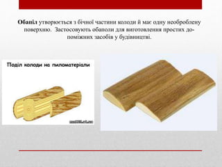 Обапіл утворюється з бічної частини колоди й має одну необроблену
поверхню. Застосовують обаполи для виготовлення простих до-
поміжних засобів у будівництві.
 