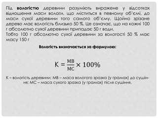 Під вологістю деревини розуміють виражене у відсотках
відношення маси вологи, що міститься в певному об’ємі, до
маси сухої деревини того самого об’єму. Щойно зрізане
дерево має вологість близько 50 %. Це означає, що на кожні 100
г абсолютно сухої деревини припадає 50 г води.
Тобто 100 г абсолютно сухої деревини за вологості 50 % має
масу 150 г
Вологість визначається за формулою:
К =
МВ
МС
× 100%
K – вологість деревини; MB – маса вологого зразка (у грамах) до сушін-
ня; MC – маса сухого зразка (у грамах) після сушіння.
 