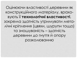 Оцінюючи властивості деревини як
конструкційного матеріалу, врахо-
вують її технологічні властивості,
зокрема здатність утримувати мета-
лічні кріплення (цвяхи, шурупи тощо)
та зношуваність – здатність
деревини до гнуття й опору
розколюванню
 