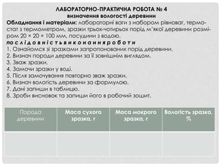 ЛАБОРАТОРНО-ПРАКТИЧНА РОБОТА № 4
визначення вологості деревини
Обладнання і матеріали: лабораторні ваги з набором рівноваг, термо-
стат з термометром, зразки трьох-чотирьох порід м’якої деревини розмі-
ром 20 × 20 × 100 мм, посудини з водою.
по с л і д о в н і с т ь в и к о н а н н я р о б о т и
1. Ознайомся зі зразками запропонованих порід деревини.
2. Визнач породи деревини за її зовнішнім виглядом.
3. Зваж зразки.
4. Замочи зразки у воді.
5. Після замочування повторно зваж зразки.
6. Визнач вологість деревини за формулою.
7. Дані запиши в таблицю.
8. Зроби висновок та запиши його в робочий зошит.
Порода
деревини
Маса сухого
зразка, г
Маса мокрого
зразка, г
Вологість зразка,
%
 