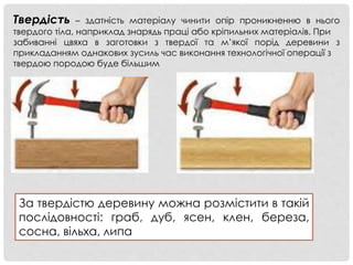 Твердість – здатність матеріалу чинити опір проникненню в нього
твердого тіла, наприклад знарядь праці або кріпильних матеріалів. При
забиванні цвяха в заготовки з твердої та м’якої порід деревини з
прикладанням однакових зусиль час виконання технологічної операції з
твердою породою буде більшим
За твердістю деревину можна розмістити в такій
послідовності: граб, дуб, ясен, клен, береза,
сосна, вільха, липа
 