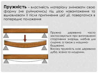 Пружність – властивість матеріалу змінювати свою
форму (не руйнуючись) під дією навантаження та
відновлювати її після припинення цієї дії, повертатися в
попереднє положення
Пружна деревина часто
застосовується при виготовленні
спортивних знарядь, меблів для
сидіння, а також у машино-
будуванні.
Високу пружність має деревина
дуба, ясена та модрини.
 