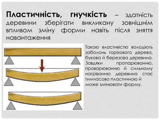 Пластичність, гнучкість – здатність
деревини зберігати викликану зовнішнім
впливом зміну форми навіть після зняття
навантаження
Такою властивістю володіють
заболонь горіхового дерева,
букова й березова деревина.
Завдяки пропарюванню,
проварюванню й сильному
нагріванню деревина стає
тимчасово пластичною й
може змінювати форму.
 