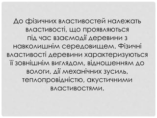 До фізичних властивостей належать
властивості, що проявляються
під час взаємодії деревини з
навколишнім середовищем. Фізичні
властивості деревини характеризуються
її зовнішнім виглядом, відношенням до
вологи, дії механічних зусиль,
теплопровідністю, акустичними
властивостями.
 