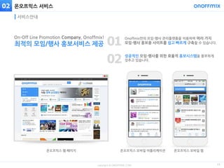 copyright © ONOFFMIX.COM
온오프믹스 서비스
11
서비스안내
On-Off Line Promotion Company, Onoffmix!
최적의 모임/행사 홍보서비스 제공
온오프믹스 웹 페이지
Onoffmix만의 모임-행사 관리플랫폼을 이용하여 여러 가지
모임-행사 홍보용 사이트를 쉽고 빠르게 구축할 수 있습니다.
성공적인 모임-행사를 위한 효율적 홍보시스템을 풍부하게
갖추고 있습니다.
온오프믹스 모바일 어플리케이션 온오프믹스 모바일 웹
01
02
02
 