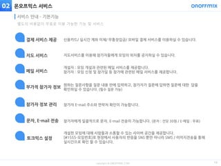 copyright © ONOFFMIX.COM
온오프믹스 서비스
13
서비스 안내 – 기본기능
02
신용카드/ 실시간 계좌 이체/ 무통장입금/ 모바일 결제 서비스를 이용하실 수 있습니다.결제 서비스 제공
지도서비스를 이용해 참가자들에게 모임의 위치를 공지하실 수 있습니다.지도 서비스
개설자 : 모임 개설과 관련된 메일 서비스를 제공합니다.
참가자 : 모임 신청 및 참가일 등 참가에 관련된 메일 서비스를 제공합니다.메일 서비스
원하는 질문사항을 질문 내용 란에 입력하고, 참가자가 질문에 답하면 질문에 대한 답을
확인하실 수 있습니다. (필수 질문 가능)
부가적 참가자 정보
참가자 E-mail 주소와 연락처 확인이 가능합니다.참가자 정보 관리
참가자에게 일괄적으로 문자, E-mail 전송이 가능합니다. (문자 : 건당 30원 / E-메일 : 무료)문자, E-mail 전송
개설한 모임에 대해 사람들과 소통할 수 있는 사이버 공간을 제공합니다.
[#1555-모임번호]로 현장에서 사용자의 반응을 SNS 뿐만 아니라 SMS / 이미지전송을 통해
실시간으로 확인 할 수 있습니다.
토크믹스 설정
별도의 비용없이 무료로 이용 가능한 기능 및 서비스
 