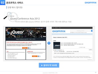 copyright © ONOFFMIX.COM
온오프믹스 서비스
25
진행 예시 (멀티형)
아시아 최초로 열린 jQuery 컨퍼런스 참가자 등록 사이트 구현 사례 (영어ver 지원)
2012
jQuery Conference Asia 2012
▶ 참석자 약 500명
02
 