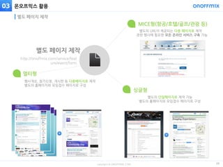 copyright © ONOFFMIX.COM
온오프믹스 활용
29
별도 페이지 제작
03
뉴스레터 광고 활용
별도의 URL이 제공되는 다중 페이지로 제작
관련 행사에 필요한 모든 온라인 서비스 구축 가능
MICE형(항공/호텔/골프/관광 등)
행사개요, 참가신청, 개시판 등 다중페이지로 제작
별도의 홈페이지와 모임접수 페이지로 구성
멀티형
별도의 단일페이지로 제작 가능
별도의 홈페이지와 모임접수 페이지로 구성
싱글형
http://onoffmix.com/service/feat
ure/event/form
별도 페이지 제작
 