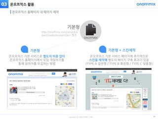 copyright © ONOFFMIX.COM
온오프믹스 활용
30
온오프믹스 홈페이지 내 페이지 제작
03
뉴스레터 광고 활용온오프믹스 기본 서비스로 별도의 비용 없이
온오프믹스 홈페이지에서 모임 개설하기를
통해 참여자를 모집하는 방법
 기본형
온오프믹스 기본 서비스 페이지에 추가적으로
스킨을 제작해 별도의 페이지 구축 효과가 있음
(TYPE A 일반형 / TYPE B 확장형 / TYPE C 맞춤형)
기본형 + 스킨제작
http://onoffmix.com/service/a
dvert/website/eventSkin 참조
기본형
ONOFFMIX
 