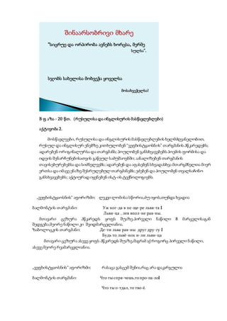 “სიცრუე და ორპირობა ავნებს ხორცსა, მერმე
სულსა”.
სჯობს სახელისა მოხვეჭა ყოველსა
მოსახვეჭელსა!
B ფ აზა - 20 წთ. (რუსულისა და ინგლისურის მასწავლებლები)
აქტივობა 2.
მოსწავლეები, რუსულისა და ინგლისურის მასწავლებლების ხელმძღვანელობით,
რუსულ და ინგლისურ ენებზე კითხულობენ “ვეფხისტყაოსნის” თარგმანის პწკარედებს;
ადარებენ ორიგინალურსა და თარგმანს; პოულობენ განსხვავებებს პოემის ფორმისა და
იდეის შენარჩუნებისათვის გაწეულ სამუშაოებში; აანალიზებენ თარგმანის
თავისებურებებსა და სიძნელეებს;ადარებენ და აფასებენ სხვადასხვა მთარგმნელთა მიერ
ერთსა და იმავე ენაზე შესრულებულ თარგმანებს;ეძებენ და პოულობენ თვალსაჩინო
განსხვავებებს; აქტიურად იყენებენ ისტ-ის ტექნოლოგიებს.
„ვეფხისტყაოსნის“ აფორიზმი: ლეკვი ლომისა სწორია,ძუ იყოს,თუნდა ხვადია
ბალმონტის თარგმანი: Уж ког-да в пе-ще-ре львя-та I
Льви-ца , лев впол-не рав-ны.
მთავარი ცეზურა პწკარედს ყოფს შუაზე.პირველი ნაწილი 8 მარცვლისაგან
შედგება,მეორე ნაწილი კი შვიდმარცვლიანია.
ზაბოლოცკის თარგმანი: Де-ти льва рав-ны друг дру-гу I
Будь то львё-нок и-ли льви-ца
მთავარი ცეზურა ასევე ყოფს პწკარედს შუაზე,მაგრამ აქ როგორც პირველი ნაწილი,
ასევე მეორე რვამარცვლიანია.
„ვეფხისტყაოსნის“ აფორიზმი: რასაცა გასცემ შენია,რაც არა დაკარგულია
ბალმონტის თარგმანი: Что ты спря-чешь,то про-па-лоI
Что ты о-тдал, то тво-ё.
 