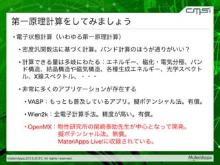 MateriApps,2013-2015. All rights reserved.

第一原理計算をしてみましょう
• 電子状態計算（いわゆる第一原理計算）
• 密度汎関数法に基づく計算。バンド計算のほうが通りがいい？
• 計算できる量は多岐にわたる：エネルギー、磁化・電気分極、バン
ド構造、結晶構造や磁気構造、各種生成エネルギー、光学スペクト
ル、X線スペクトル、・・・
• 非常に多くのアプリケーションが存在する
• VASP：もっとも普及しているアプリ。擬ポテンシャル法。有償。
• Wien2k：全電子計算手法。精度が高い。有償。
• OpenMX：物性研究所の尾崎泰助先生が中心となって開発。 
     擬ポテンシャル法。無償。 
     MateriApps Live!に収録されている。
 