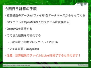 MateriApps,2013-2015. All rights reserved.

今回行う計算の手順
• 結晶構造のデータ(cifファイル)をデータベースからもってくる
• cifファイルをOpenMXの入力ファイルに変換する
• OpenMXを実行する
• でてきた結果を可視化する
• ３次元電子密度プロファイル：VESTA
• フェルミ面：XCrysDen
• 注意：計算結果のファイルはLive!を終了すると消えます！
 