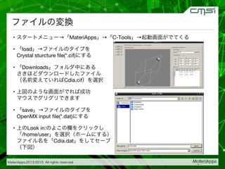 MateriApps,2013-2015. All rights reserved.

ファイルの変換
•  スタートメニュー→「MateriApps」→「C-Tools」→起動画面がでてくる
•  「load」→ファイルのタイプを 
Crystal sturcture ﬁle(*.cif)にする
•  「Downloads」フォルダ中にある 
さきほどダウンロードしたファイル 
（名前変えていればCdia.cif）を選択
•  上図のような画面がでれば成功 
マウスでグリグリできます
•  「save」→ファイルのタイプを 
OpenMX input ﬁle(*.dat)にする
•  上のLook in:のよこの欄をクリックし 
「/home/user」を選択（ホームにする） 
ファイル名を「Cdia.dat」をしてセーブ 
（下図）
 