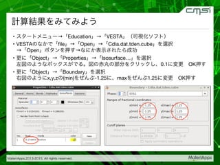 MateriApps,2013-2015. All rights reserved.

計算結果をみてみよう
•  スタートメニュー→「Education」→「VESTA」（可視化ソフト）
•  VESTAのなかで「ﬁle」→「Open」→「Cdia.dat.tden.cube」を選択 
→「Open」ボタンを押す→なにか表示されたら成功
•  更に「Object」→「Properties」→「Isosurface…」を選択 
左図のようなボックスがでる。図の赤丸の部分をクリックし、0.1に変更 OK押す
•  更に「Object」→「Boundary」を選択 
右図のようにx,y,zの(min)をぜんぶ-1.25に、maxをぜんぶ1.25に変更 OK押す
 