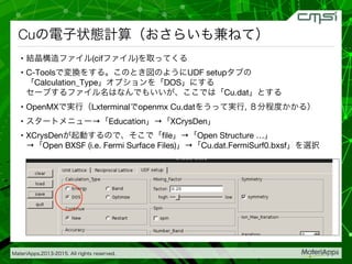 MateriApps,2013-2015. All rights reserved.
Cuの電子状態計算（おさらいも兼ねて）
•  結晶構造ファイル(cifファイル)を取ってくる
•  C-Toolsで変換をする。このとき図のようにUDF setupタブの
「Calculation_Type」オプションを「DOS」にする 
セーブするファイル名はなんでもいいが、ここでは「Cu.dat」とする
•  OpenMXで実行（Lxterminalでopenmx Cu.datをうって実行, ８分程度かかる）
•  スタートメニュー→「Education」→「XCrysDen」
•  XCrysDenが起動するので、そこで「ﬁle」→「Open Structure …」 
→「Open BXSF (i.e. Fermi Surface Files)」→「Cu.dat.FermiSurf0.bxsf」を選択
 