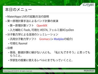 MateriApps,2013-2015. All rights reserved.
本日のメニュー
• MateriApps LIVE!の起動方法の説明
• 第一原理計算手法によるバンド計算の実演
• 第一原理計算ソフト OpenMX
• 入力補助 C-Tools, 可視化 VESTA, フェルミ面XCrysDen
• 分子動力学による溶液のシュミレーション
• 汎用分子動力学ソフト Gromacs (+ Modylasの紹介)
• 可視化 Rasmol
• 目標
• 普段、数値計算に縁がない人にも、「私にもできそう」と思っても
らうこと。
• 学部生の授業に使えるレベルにまでもっていくこと。
 