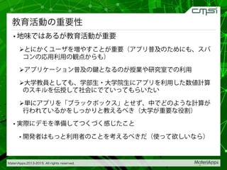 MateriApps,2013-2015. All rights reserved.
教育活動の重要性
• 地味ではあるが教育活動が重要
! とにかくユーザを増やすことが重要（アプリ普及のためにも、スパ
コンの応用利用の観点からも）
! アプリケーション普及の鍵となるのが授業や研究室での利用
! 大学教員としても、学部生・大学院生にアプリを利用した数値計算
のスキルを伝授して社会にでていってもらいたい
! 単にアプリを「ブラックボックス」とせず、中でどのような計算が
行われているかをしっかりと教えるべき（大学が重要な役割）
• 実際にデモを準備してつくづく感じたこと
• 開発者はもっと利用者のことを考えるべきだ（使って欲しいなら）
 
