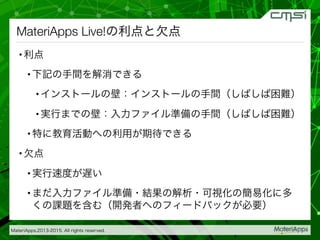MateriApps,2013-2015. All rights reserved.
MateriApps Live!の利点と欠点
• 利点
• 下記の手間を解消できる
• インストールの壁：インストールの手間（しばしば困難）
• 実行までの壁：入力ファイル準備の手間（しばしば困難）
• 特に教育活動への利用が期待できる
• 欠点
• 実行速度が遅い
• まだ入力ファイル準備・結果の解析・可視化の簡易化に多
くの課題を含む（開発者へのフィードバックが必要）
 
