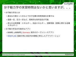 MateriApps,2013-2015. All rights reserved.
分子動力学の実習時間はないかと思いますが、、、
•  分子動力学法とは
•  適当な力場セットのもとで分子位置の時間発展を計算する
•  温度一定、圧力一定など、現実的な条件設定が可能
•  得られる物理量：エネルギー、自由エネルギー、溶解現象（溶解に関する各種
エネルギー）
•  分子動力学法の代表的なアプリ
•  NAMD, LAMMPS, Gromacs: 海外のオープンソースアプリ
•  MODYLAS: 国産の特に高並列計算機に特化したアプリケーション

 