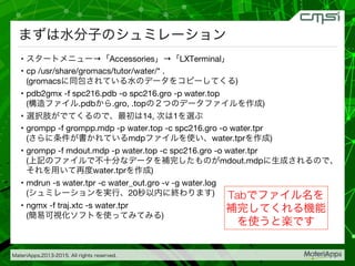 MateriApps,2013-2015. All rights reserved.

まずは水分子のシュミレーション
•  スタートメニュー→「Accessories」→「LXTerminal」
•  cp /usr/share/gromacs/tutor/water/* . 
(gromacsに同包されている水のデータをコピーしてくる)
•  pdb2gmx -f spc216.pdb -o spc216.gro -p water.top 
(構造ファイル.pdbから.gro, .topの２つのデータファイルを作成) 
•  選択肢がでてくるので、最初は14, 次は1を選ぶ
•  grompp -f grompp.mdp -p water.top -c spc216.gro -o water.tpr  
(さらに条件が書かれているmdpファイルを使い、water.tprを作成)
•  grompp -f mdout.mdp -p water.top -c spc216.gro -o water.tpr  
(上記のファイルで不十分なデータを補完したものがmdout.mdpに生成されるので、
それを用いて再度water.tprを作成)
•  mdrun -s water.tpr -c water_out.gro -v -g water.log  
(シュミレーションを実行、20秒以内に終わります)
•  ngmx -f traj.xtc -s water.tpr 
(簡易可視化ソフトを使ってみてみる) 
Tabでファイル名を
補完してくれる機能
を使うと楽です
 