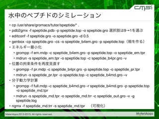 MateriApps,2013-2015. All rights reserved.

水中のペプチドのシミレーション
•  cp /usr/share/gromacs/tutor/speptide/* .
•  pdb2gmx -f speptide.pdb -p speptide.top -o speptide.gro 選択肢は9→1を選ぶ
•  editconf -f speptide.gro -o speptide.gro -d 0.5
•  genbox -cp speptide.gro -cs -o speptide_b4em.gro -p speptide.top（箱を作る）
•  エネルギー最小化
•  grompp -f em.mdp -c speptide_b4em.gro -p speptide.top -o speptide_em.tpr
•  mdrun -s speptide_em.tpr -o speptide.top -c speptide_b4pr.gro -v
•  位置の拘束条件を再度見直す
•  grompp -f pr.mdp -c speptide_b4pr.gro -p speptide.top -o speptide_pr.tpr
•  mdrun -s speptide_pr.tpr -o speptide.top -c speptide_b4md.gro –v
•  分子動力学計算
•  grompp -f full.mdp -c speptide_b4md.gro -r speptide_b4md.gro -p speptide.top
-o speptide_md.tpr
•  mdrun -s speptide_md.tpr -o speptide_md.trr -c speptide_out.gro -v -g
speptide.log
•  ngmx -f speptide_md.trr -s speptide_md.tpr （可視化）
 