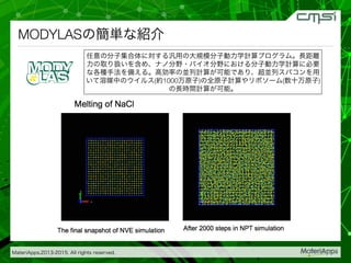 MateriApps,2013-2015. All rights reserved.
MODYLASの簡単な紹介
任意の分子集合体に対する汎用の大規模分子動力学計算プログラム。長距離
力の取り扱いを含め、ナノ分野・バイオ分野における分子動力学計算に必要
な各種手法を備える。高効率の並列計算が可能であり、超並列スパコンを用
いて溶媒中のウイルス(約1000万原子)の全原子計算やリポソーム(数十万原子)
の長時間計算が可能。
 