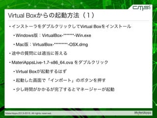 MateriApps,2013-2015. All rights reserved.
Virtual Boxからの起動方法（１）
• インストーラをダブルクリックしてVirtual Boxをインストール
• Windows版：VirtualBox-*******-Win.exe
• Mac版：VirtualBox-*********-OSX.dmg   
• 途中の質問には適当に答える
• MateriAppsLive-1.7-x86_64.ova をダブルクリック
• Virtual Boxが起動するはず
• 起動した画面で「インポート」のボタンを押す
• 少し時間がかかるが完了するとマネージャーが起動
 

 