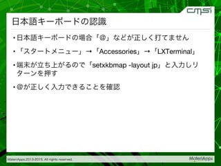 MateriApps,2013-2015. All rights reserved.


日本語キーボードの認識
• 日本語キーボードの場合「＠」などが正しく打てません
• 「スタートメニュー」→「Accessories」→「LXTerminal」
• 端末が立ち上がるので「setxkbmap -layout jp」と入力しリ
ターンを押す
• ＠が正しく入力できることを確認
 