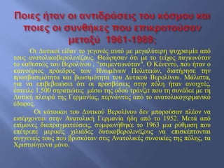 Οι Δυτικοί είδαν το γεγονός αυτό με μεγαλύτερη ψυχραιμία από
τους ανατολικοβερολινέζους. Θεώρησαν ότι με το τείχος παγιωνόταν
το καθεστώς του Βερολίνου , ″τσιμεντωνόταν″. Ο Κένεντυ, που ήταν ο
καινούριος πρόεδρος των Ηνωμένων Πολιτειών, διατήρησε την
προσβασιμότητα και βιωσιμότητα του Δυτικού Βερολίνου. Μάλιστα,
για να επιβεβαιώσει ότι οι προσβάσεις στην πόλη ήταν ανοιχτές,
έστειλε 1.500 στρατιώτες μέσω της οδού τράνζιτ που τη συνέδεε με τη
Δυτική πλευρά της Γερμανίας, περνώντας από το ανατολικογερμανικό
έδαφος.
Οι κάτοικοι του Δυτικού Βερολίνου δεν μπορούσαν πλέον να
εισέρχονται στην Ανατολική Γερμανία ήδη από το 1952. Μετά από
επίμονες διαπραγματεύσεις, συμφωνήθηκε το 1963 μια ρύθμιση που
επέτρεπε μερικές χιλιάδες δυτικοβερολινέζους να επισκέπτονται
συγγενείς τους που βρισκόταν στις Ανατολικές συνοικίες της πόλης, τα
Χριστούγεννα μόνο.
 
