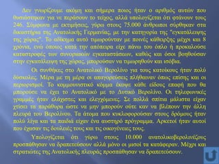 Δεν γνωρίζουμε ακόμη και σήμερα ποιος ήταν ο αριθμός αυτών που
θυσιάστηκαν για νε περάσουν το τείχος, αλλά υπολογίζεται ότι φτάνουν τους
246. Σύμφωνα με εκτιμήσεις, γύρω στους 75.000 άνθρωποι σύρθηκαν στα
δικαστήρια της Ανατολικής Γερμανίας, με την κατηγορία της ″εγκατάλειψης
της χώρας″. Το αδίκημα αυτό τιμωρούνταν με ποινές κάθειρξης μέχρι και 8
χρόνια, ενώ όποιος κατά την απόπειρα είχε πάνω του όπλο ή προκαλούσε
καταστροφές των συνοριακών εγκαταστάσεων, καθώς και όσοι βοηθούσαν
στην εγκατάλειψη της χώρας, μπορούσαν να τιμωρηθούν και ισόβια.
Οι συνθήκες στο Ανατολικό Βερολίνο για τους κατοίκους ήταν πολύ
δύσκολες. Μέρα με τη μέρα οι απαγορεύσεις πλήθαιναν όπως επίσης και οι
περιορισμοί. Το κομμουνιστικό κόμμα έκοψε κάθε είδους επαφή που θα
μπορούσε να έχει το Ανατολικό με το Δυτικό Βερολίνο. Οι τηλεφωνικές
γραμμές ήταν ελάχιστες και ελεγχόμενες. Σε πολλά σπίτια μάλιστα είχαν
χτίσει τα παράθυρα ώστε να μην μπορούν ούτε καν να βλέπουν την άλλη
πλευρά του Βερολίνου. Τα άτομα που κυκλοφορούσαν στους δρόμους ήταν
πολύ λίγα και τα παιδιά είχαν ένα αυστηρό πρόγραμμα. Αρκετοί ήταν αυτοί
που έχασαν τις δουλειές τους και τις οικογένειες τους.
Υπολογίζεται ότι γύρω στους 10.000 ανατολικοβερολινέζους
προσπάθησαν να δραπετεύσουν αλλά μόνο οι μισοί τα κατάφεραν. Μέχρι και
στρατιώτες της Ανατολικής πλευράς προσπάθησαν να δραπετεύσουν.
 