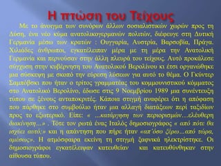 Με το άνοιγμα των συνόρων άλλων σοσιαλιστικών χωρών προς τη
Δύση, ένα νέο κύμα ανατολικογερμανών πολιτών, διέφευγε στη Δυτική
Γερμανία μέσω των κρατών : Ουγγαρία, Αυστρία, Βαρσοβία, Πράγα.
Χιλιάδες άνθρωποι, εγκατέλειπαν μέρα με τη μέρα την Ανατολική
Γερμανία και περνούσαν στην άλλη πλευρά του τείχους. Αυτό προκάλεσε
σύγχυση στην κυβέρνηση του Ανατολικού Βερολίνου κι έτσι οργανώθηκε
μια σύσκεψη με σκοπό την εύρεση λύσεων για αυτό το θέμα. Ο Γκύντερ
Σαμπόβσκι που ήταν ο τρίτος γραμματέας του κομμουνιστικού κόμματος
στο Ανατολικό Βερολίνο, έδωσε στις 9 Νοεμβρίου 1989 μια συνέντευξη
τύπου σε ξένους ανταποκριτές. Κάποια στιγμή αναφέρει ότι η απόφαση
που πάρθηκε στο συμβούλιο ήταν μια αλλαγή διατάξεων περί ταξιδίων
προς το εξωτερικό. Είπε: « …κατάργηση των περιορισμών…ελέυθερη
διακίνηση…» . Τότε τον ρωτά ένας Ιταλός δημοσιογράφος « από πότε θα
ισχύει αυτό;» και η απάντηση που πήρε ήταν «απ’όσο ξέρω…από τώρα,
αμέσως». Η ατμόσφαιρα εκείνη τη στιγμή ξαφνικά ηλεκτρίστηκε. Οι
δημοσιογράφοι εγκατέλειψαν κατευθείαν και κατευθύνθηκαν στην
αίθουσα τύπου.
 