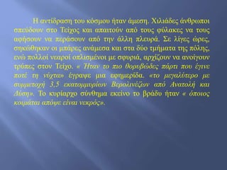 Η αντίδραση του κόσμου ήταν άμεση. Χιλιάδες άνθρωποι
σπεύδουν στο Τείχος και απαιτούν από τους φύλακες να τους
αφήσουν να περάσουν από την άλλη πλευρά. Σε λίγες ώρες,
σηκώθηκαν οι μπάρες ανάμεσα και στα δύο τμήματα της πόλης,
ενώ πολλοί νεαροί οπλισμένοι με σφυριά, αρχίζουν να ανοίγουν
τρύπες στον Τείχο. « Ήταν το πιο θορυβώδες πάρτι που έγινε
ποτέ τη νύχτα» έγραψε μια εφημερίδα. «το μεγαλύτερο με
συμμετοχή 3,5 εκατομμυρίων Βερολινέζων από Ανατολή και
Δύση». Το κυρίαρχο σύνθημα εκείνο το βράδυ ήταν « όποιος
κοιμάται απόψε είναι νεκρός».
 
