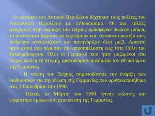 Οι κάτοικοι του Δυτικού Βερολίνου δέχτηκαν τους πολίτες του
Ανατολικού Βερολίνου με ενθουσιασμό. Οι πιο πολλές
μπυραρίες στην περιοχή του τείχους πρόσφεραν δωρεάν μπύρα,
τα αυτοκίνητα άρχισαν να κορνάρουν και άγνωστοι μεταξύ τους
άνθρωποι αγκαλιαζόταν και πανηγύριζαν όλοι μαζί. Αρκετοί
ήταν αυτοί που πέρασαν την απροσπέλαστη εως τότε Πύλη του
Βραδεμβούργου. Όλοι οι Γερμανοί που ήταν μαζεμένοι στο
Τείχος εκείνη τη στιγμή, τραγούδησαν αυτόματα τον εθνικό ύμνο
της Γερμανίας.
Η πτώση του Τείχους σηματοδότησε την έναρξη των
διαδικασιών για την ένωση της Γερμανίας που οριστικοποιήθηκε
στις 3 Οκτωβρίου του 1990.
Τελικά, το Μάρτιο του 1990 έγιναν εκλογές και
ψηφίστηκε ομόφωνα η επανένωση της Γερμανίας.
 