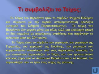 Το Τείχος του Βερολίνου ήταν το σύμβολο Ψυχρού Πολέμου
και σύμφωνα με την ακραία αντικομουνιστική ορολογία
«μνημείο του Σιδηρού Παραπετάσματος». Το τείχος του
Βερολίνου δεν χώρισε μόνο μια πόλη αλλά μια ολόκληρη εποχή
σε δύο κομμάτια με αγεφύρωτες αντιθέσεις που σφράγισαν το
τελευταίο μισό του 20ου αιώνα.
Το Τείχος έγινε το σύμβολο του χωρισμού, του χωρισμού της
Γερμανίας, του χωρισμού της Ευρώπης, του χωρισμού των
κομμουνιστών ανατολικών από τους δημοκράτες δυτικούς. Οι
μεν ανατολικοί παρουσίαζαν το Τείχος σαν ένα προστατευτικό
κέλυφος γύρω από το Ανατολικό Βερολίνο και οι δε δυτικοί, τον
παρουσίαζαν σαν να ήταν ένας τείχος της φυλακής.
 
