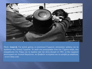 Πηγή: Διαφυγή: Για πολλά χρόνια, οι ανατολικοί Γερμανοί, επινοούσαν τρόπους για να
περάσουν στη Δυτική Γερμανία. Το παιδί στη φωτογραφία είναι ένα 17χρονο αγόρι, που
σκαρφάλωσε στο Τείχος για να περάσει από την άλλη πλευρά το 1961. οι δύο γερμανοί
αστυνομικοί του Δυτικού Βερολίνου, τον βοηθούν να περάσει και να κατεβεί με ασφάλεια.
–www.time.com
 