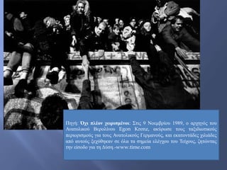 Πηγή: Όχι πλέον χωρισμένοι: Στις 9 Νοεμβρίου 1989, ο αρχηγός του
Ανατολικού Βερολίνου Egon Krenz, ακύρωσε τους ταξιδιωτικούς
περιορισμούς για τους Ανατολικούς Γερμανούς, και εκατοντάδες χιλιάδες
από αυτούς ξεχύθηκαν σε όλα τα σημεία ελέγχου του Τείχους, ζητώντας
την είσοδο για τη Δύση.-www.time.com
 