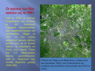 Οι σχέσεις των δύο
κρατών ως το 1961
Από το 1952 τα σύνορα
διαχωρισμού της Δυτικής
με την Ανατολική
Γερμανία προστατευόταν
από συρματοπλέγματα και
φυλασσόταν. Μέχρι το
1961 τα δύο κράτη
κρατούσαν φιλικές σχέσεις
μεταξύ τους, με το Δυτικό
κράτος να υπερισχύει σε
όλους τους τομείς. Γύρω
στα 2.5 εκατομμύρια
πολίτες μετανάστευσαν
από το Ανατολικό στο
Δυτικό Βερολίνο μεταξύ
1949-1961.
Η θέση του Τείχους του Βερολίνου, η λήψη είναι
από δορυφόρο. Πηγή: από τη Βικιπαίδεια την
ελεύθερη εγκυκλοπαίδεια (φωτογραφία της ΝΑSΑ το
2002).
 