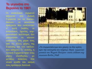 Τα γεγονότα στο
Βερολίνο το 1961
Οι ανατολικοί γερμανοί
πήγαιναν στη δυτική
Γερμανία για να διασκε-
δάσουν, να ψωνίσουν
πράγματα που εισάγονταν
σ’ αυτή (καθώς οι
ανατολικοί, έχοντας κομ-
μουνιστικό πολίτευμα, δεν
μπορούσαν να κάνουν
εισαγωγές στη χώρα τους
από τις άλλες χώρες της
Ευρώπης και του υπόλοι-
που κόσμου). Γι’ αυτούς, η
Δυτική Γερμανία ήταν ένας
μέρος ελευθερίας, με
μεγάλες ποικιλίες στα
υλικά αγαθά και ακόμη
τους πρόσφερε δουλειά.
«Το συρματόπλεγμα που χώριζε τα δύο κράτη
πριν την ανέγερση του τείχους» Πηγή: γερμανικό
μουσείο του Ψυχρού Πολέμου- www.coldwar.org-
museum-Berlin_Wall
 