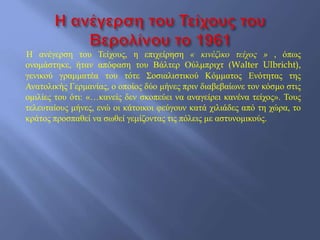 Η ανέγερση του Τείχους, η επιχείρηση « κινέζικο τείχος » , όπως
ονομάστηκε, ήταν απόφαση του Βάλτερ Ούλμπριχτ (Walter Ulbricht),
γενικού γραμματέα του τότε Σοσιαλιστικού Κόμματος Ενότητας της
Ανατολικής Γερμανίας, ο οποίος δύο μήνες πριν διαβεβαίωνε τον κόσμο στις
ομιλίες του ότι: «…κανείς δεν σκοπεύει να αναγείρει κανένα τείχος». Τους
τελευταίους μήνες, ενώ οι κάτοικοι φεύγουν κατά χιλιάδες από τη χώρα, το
κράτος προσπαθεί να σωθεί γεμίζοντας τις πόλεις με αστυνομικούς.
 
