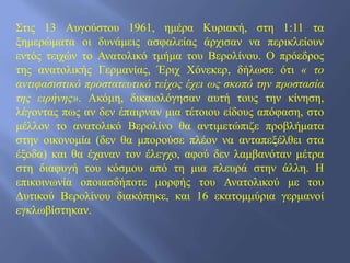 Στις 13 Αυγούστου 1961, ημέρα Κυριακή, στη 1:11 τα
ξημερώματα οι δυνάμεις ασφαλείας άρχισαν να περικλείουν
εντός τειχών το Ανατολικό τμήμα του Βερολίνου. Ο πρόεδρος
της ανατολικής Γερμανίας, Έριχ Χόνεκερ, δήλωσε ότι « το
αντιφασιστικό προστατευτικό τείχος έχει ως σκοπό την προστασία
της ειρήνης». Ακόμη, δικαιολόγησαν αυτή τους την κίνηση,
λέγοντας πως αν δεν έπαιρναν μια τέτοιου είδους απόφαση, στο
μέλλον το ανατολικό Βερολίνο θα αντιμετώπιζε προβλήματα
στην οικονομία (δεν θα μπορούσε πλέον να ανταπεξέλθει στα
έξοδα) και θα έχαναν τον έλεγχο, αφού δεν λαμβανόταν μέτρα
στη διαφυγή του κόσμου από τη μια πλευρά στην άλλη. Η
επικοινωνία οποιασδήποτε μορφής του Ανατολικού με του
Δυτικού Βερολίνου διακόπηκε, και 16 εκατομμύρια γερμανοί
εγκλωβίστηκαν.
 