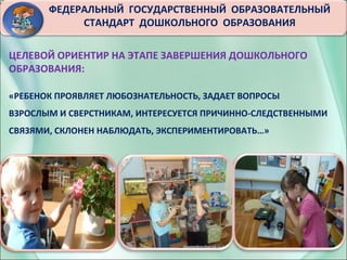 3
ФЕДЕРАЛЬНЫЙ ГОСУДАРСТВЕННЫЙ ОБРАЗОВАТЕЛЬНЫЙ
СТАНДАРТ ДОШКОЛЬНОГО ОБРАЗОВАНИЯ
ЦЕЛЕВОЙ ОРИЕНТИР НА ЭТАПЕ ЗАВЕРШЕНИЯ ДОШКОЛЬНОГО
ОБРАЗОВАНИЯ:
«РЕБЕНОК ПРОЯВЛЯЕТ ЛЮБОЗНАТЕЛЬНОСТЬ, ЗАДАЕТ ВОПРОСЫ
ВЗРОСЛЫМ И СВЕРСТНИКАМ, ИНТЕРЕСУЕТСЯ ПРИЧИННО-СЛЕДСТВЕННЫМИ
СВЯЗЯМИ, СКЛОНЕН НАБЛЮДАТЬ, ЭКСПЕРИМЕНТИРОВАТЬ…»
 
