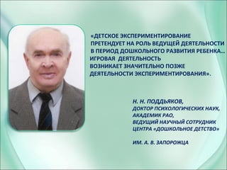 Н. Н. ПОДДЬЯКОВ,
ДОКТОР ПСИХОЛОГИЧЕСКИХ НАУК,
АКАДЕМИК РАО,
ВЕДУЩИЙ НАУЧНЫЙ СОТРУДНИК
ЦЕНТРА «ДОШКОЛЬНОЕ ДЕТСТВО»
ИМ. А. В. ЗАПОРОЖЦА
ИГРОВАЯ ДЕЯТЕЛЬНОСТЬ
ВОЗНИКАЕТ ЗНАЧИТЕЛЬНО ПОЗЖЕ
ДЕЯТЕЛЬНОСТИ ЭКСПЕРИМЕНТИРОВАНИЯ».
«ДЕТСКОЕ ЭКСПЕРИМЕНТИРОВАНИЕ
ПРЕТЕНДУЕТ НА РОЛЬ ВЕДУЩЕЙ ДЕЯТЕЛЬНОСТИ
В ПЕРИОД ДОШКОЛЬНОГО РАЗВИТИЯ РЕБЕНКА…
 